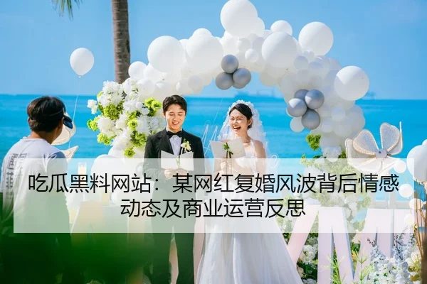 吃瓜黑料网站：某网红复婚风波背后情感动态及商业运营反思